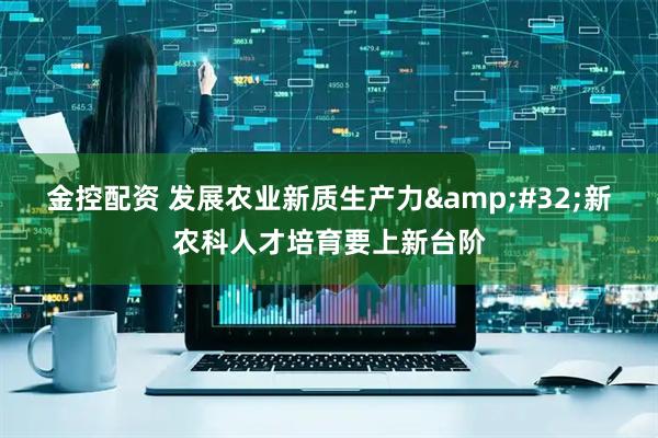 金控配资 发展农业新质生产力&#32;新农科人才培育要上新台阶
