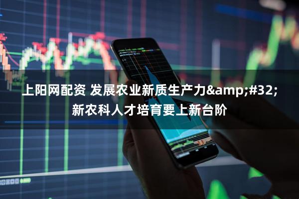 上阳网配资 发展农业新质生产力&#32;新农科人才培育要上新台阶