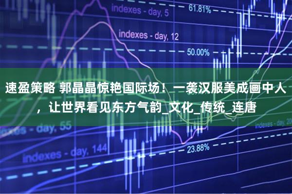 速盈策略 郭晶晶惊艳国际场！一袭汉服美成画中人，让世界看见东方气韵_文化_传统_连唐