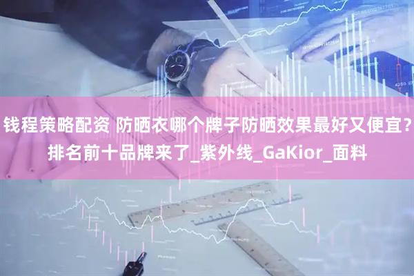 钱程策略配资 防晒衣哪个牌子防晒效果最好又便宜？排名前十品牌来了_紫外线_GaKior_面料