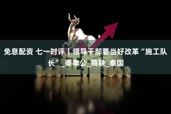 免息配资 七一时评｜领导干部要当好改革“施工队长”_秦孝公_商鞅_秦国