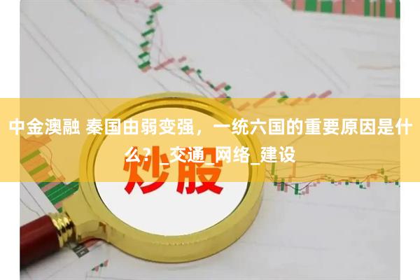 中金澳融 秦国由弱变强，一统六国的重要原因是什么？_交通_网络_建设