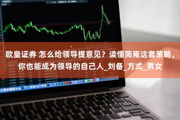 欧皇证券 怎么给领导提意见？读懂简雍这套策略，你也能成为领导的自己人_刘备_方式_男女
