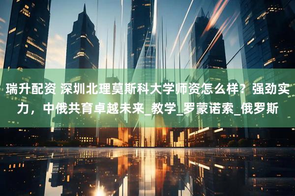 瑞升配资 深圳北理莫斯科大学师资怎么样？强劲实力，中俄共育卓越未来_教学_罗蒙诺索_俄罗斯