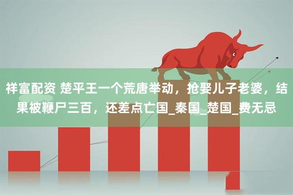 祥富配资 楚平王一个荒唐举动，抢娶儿子老婆，结果被鞭尸三百，还差点亡国_秦国_楚国_费无忌