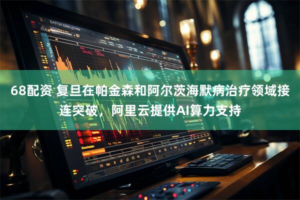 68配资 复旦在帕金森和阿尔茨海默病治疗领域接连突破，阿里云提供AI算力支持