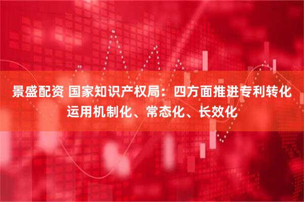 景盛配资 国家知识产权局：四方面推进专利转化运用机制化、常态化、长效化