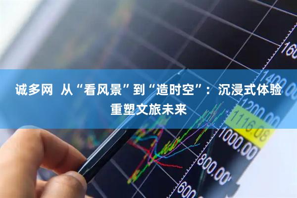 诚多网  从“看风景”到“造时空”：沉浸式体验重塑文旅未来