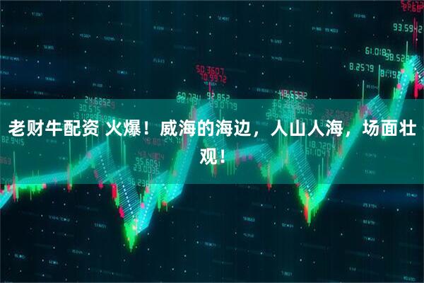 老财牛配资 火爆！威海的海边，人山人海，场面壮观！