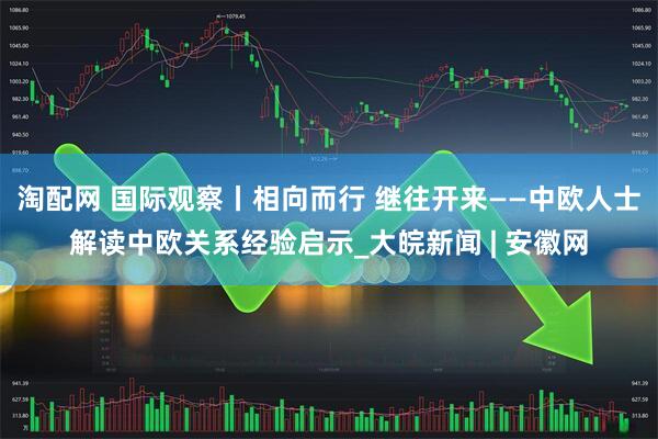 淘配网 国际观察丨相向而行 继往开来——中欧人士解读中欧关系经验启示_大皖新闻 | 安徽网