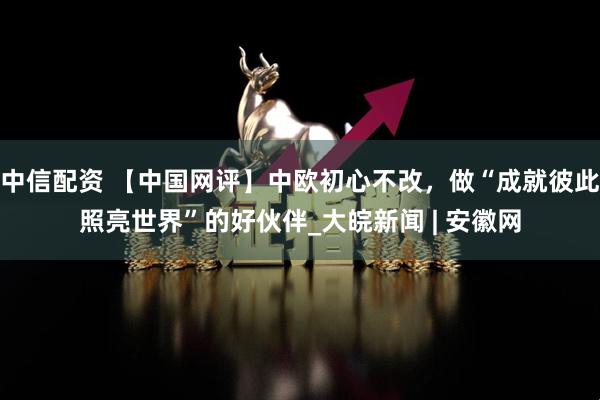 中信配资 【中国网评】中欧初心不改，做“成就彼此照亮世界”的好伙伴_大皖新闻 | 安徽网