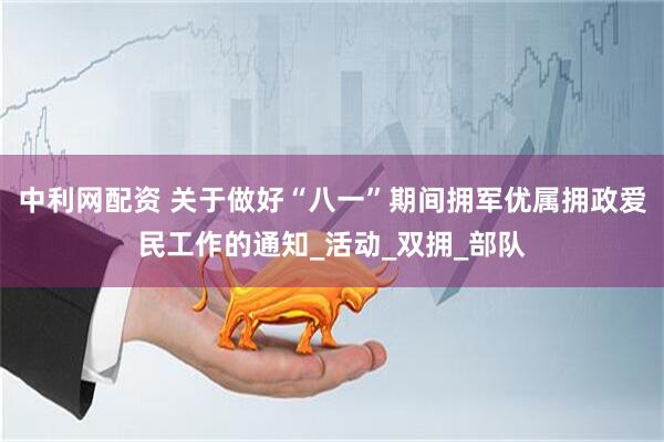 中利网配资 关于做好“八一”期间拥军优属拥政爱民工作的通知_活动_双拥_部队