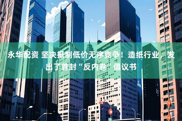 永华配资 坚决抵制低价无序竞争！造纸行业，发出了首封“反内卷”倡议书