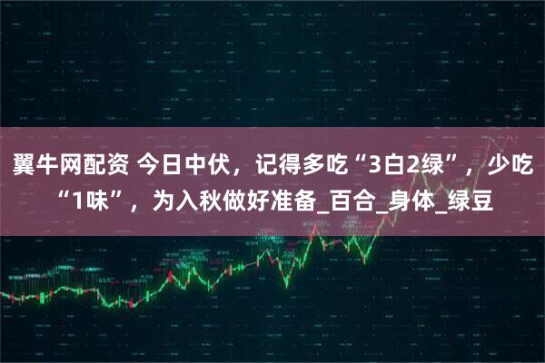 翼牛网配资 今日中伏，记得多吃“3白2绿”，少吃“1味”，为入秋做好准备_百合_身体_绿豆