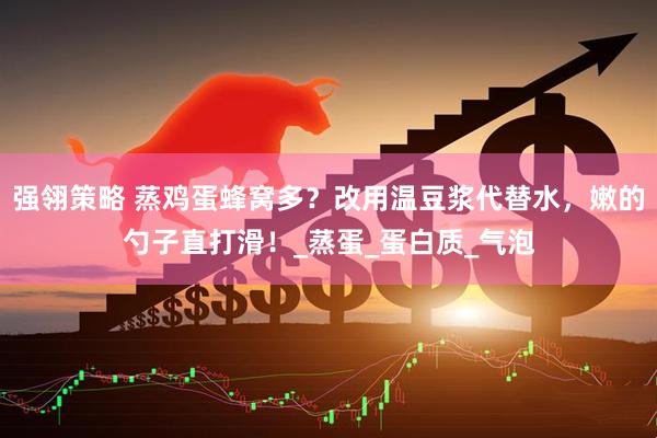 强翎策略 蒸鸡蛋蜂窝多？改用温豆浆代替水，嫩的勺子直打滑！_蒸蛋_蛋白质_气泡