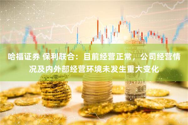 哈福证券 保利联合：目前经营正常，公司经营情况及内外部经营环境未发生重大变化