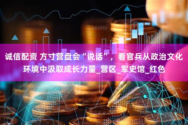 诚信配资 方寸营盘会“说话”，看官兵从政治文化环境中汲取成长力量_营区_军史馆_红色