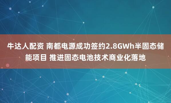 牛达人配资 南都电源成功签约2.8GWh半固态储能项目 推进固态电池技术商业化落地