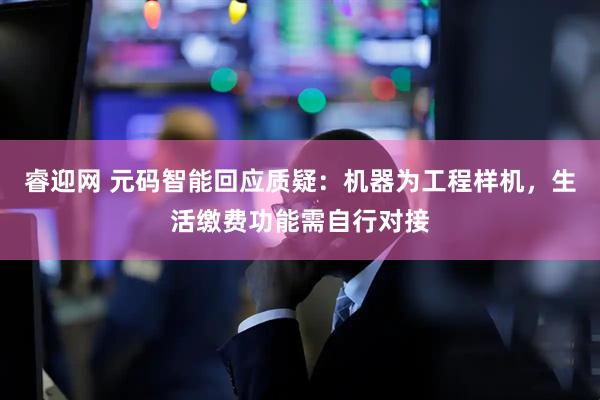 睿迎网 元码智能回应质疑：机器为工程样机，生活缴费功能需自行对接