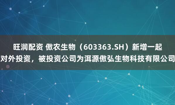 旺润配资 傲农生物（603363.SH）新增一起对外投资，被投资公司为洱源傲弘生物科技有限公司