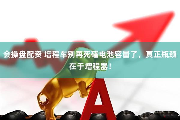 会操盘配资 增程车别再死磕电池容量了，真正瓶颈在于增程器！
