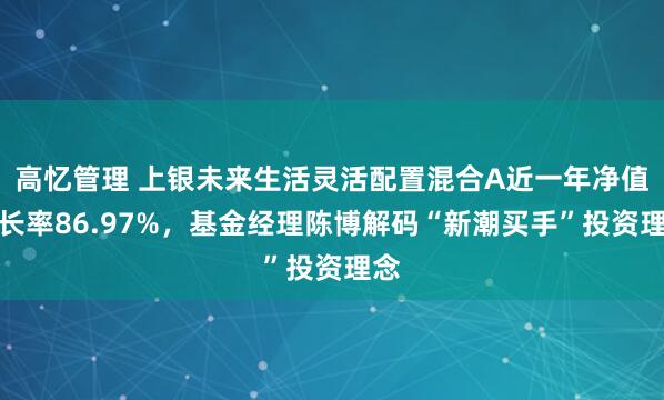 高忆管理 上银未来生活灵活配置混合A近一年净值增长率86.97%，基金经理陈博解码“新潮买手”投资理念