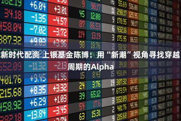 新时代配资 上银基金陈博：用“新潮”视角寻找穿越周期的Alpha