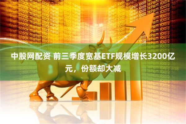 中股网配资 前三季度宽基ETF规模增长3200亿元，份额却大减