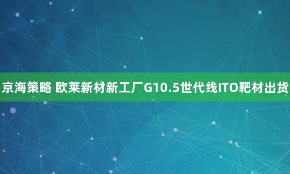 京海策略 欧莱新材新工厂G10.5世代线ITO靶材出货