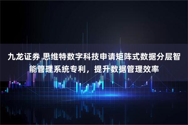 九龙证券 思维特数字科技申请矩阵式数据分层智能管理系统专利，提升数据管理效率