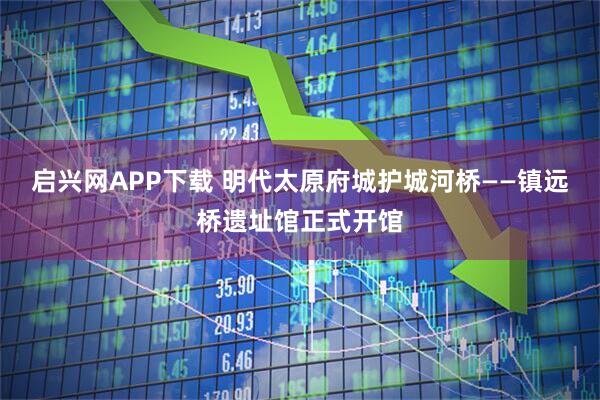 启兴网APP下载 明代太原府城护城河桥——镇远桥遗址馆正式开馆