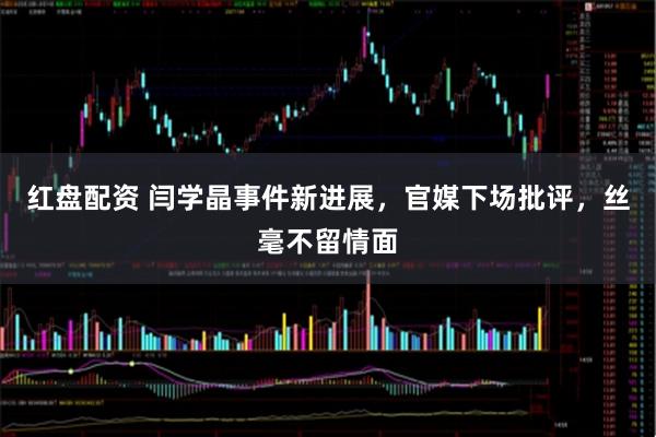 红盘配资 闫学晶事件新进展，官媒下场批评，丝毫不留情面