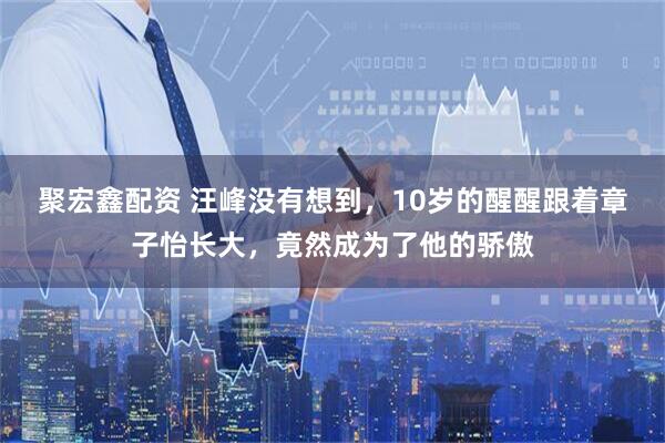 聚宏鑫配资 汪峰没有想到，10岁的醒醒跟着章子怡长大，竟然成为了他的骄傲