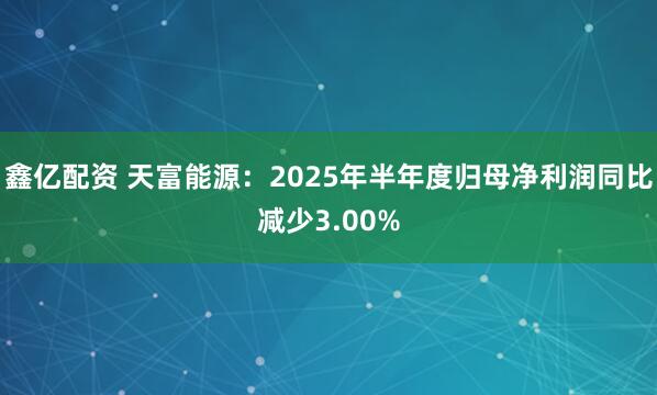 鑫亿配资 天富能源：2025年半年度归母净利润同比减少3.00%