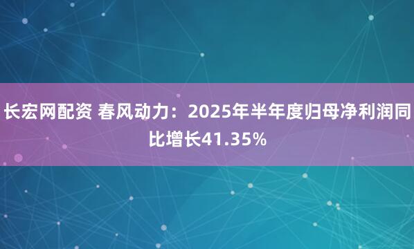 长宏网配资 春风动力：2025年半年度归母净利润同比增长41.35%