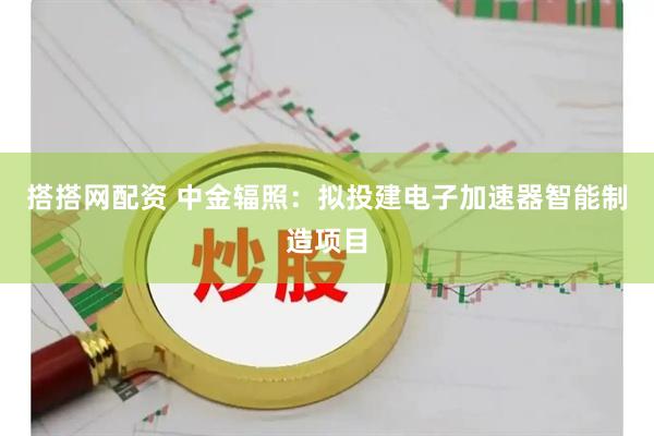 搭搭网配资 中金辐照：拟投建电子加速器智能制造项目